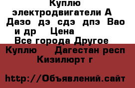 Куплю электродвигатели А4, Дазо, дэ, сдэ, дпэ, Вао и др. › Цена ­ 100 000 - Все города Другое » Куплю   . Дагестан респ.,Кизилюрт г.